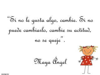 “Si no le gusta algo, cambie. Si no
puede cambiarlo, cambie su actitud,
no se queje”.
Maya Ángel
 