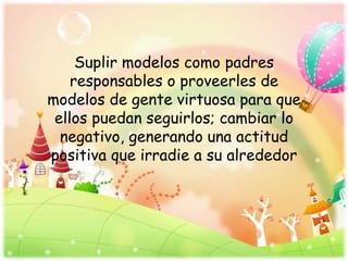 Suplir modelos como padres
responsables o proveerles de
modelos de gente virtuosa para que
ellos puedan seguirlos; cambiar lo
negativo, generando una actitud
positiva que irradie a su alrededor
 