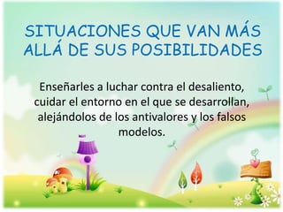 SITUACIONES QUE VAN MÁS
ALLÁ DE SUS POSIBILIDADES
Enseñarles a luchar contra el desaliento,
cuidar el entorno en el que se desarrollan,
alejándolos de los antivalores y los falsos
modelos.
 