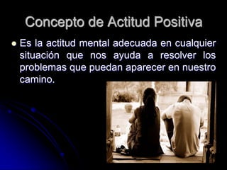 Concepto de Actitud Positiva
   Es la actitud mental adecuada en cualquier
    situación que nos ayuda a resolver los
    problemas que puedan aparecer en nuestro
    camino.
 