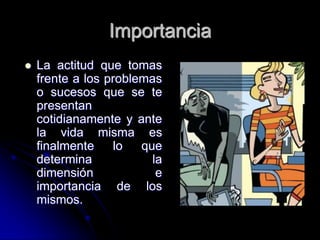 Importancia
   La actitud que tomas
    frente a los problemas
    o sucesos que se te
    presentan
    cotidianamente y ante
    la vida misma es
    finalmente    lo   que
    determina            la
    dimensión             e
    importancia de los
    mismos.
 