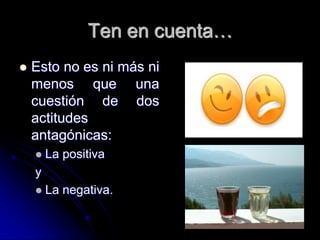 Ten en cuenta…
   Esto no es ni más ni
    menos que una
    cuestión de dos
    actitudes
    antagónicas:
       La positiva
    y
       La negativa.
 