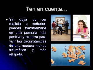Ten en cuenta…
   Sin dejar de ser
    realista o soñador,
    puedes transformarte
    en una persona más
    positiva y creativa para
    vivir las circunstancias
    de una manera menos
    traumática     y    más
    relajada.
 