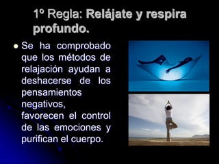 1º Regla: Relájate y respira
      profundo.
   Se ha comprobado
    que los métodos de
    relajación ayudan a
    deshacerse de los
    pensamientos
    negativos,
    favorecen el control
    de las emociones y
    purifican el cuerpo.
 