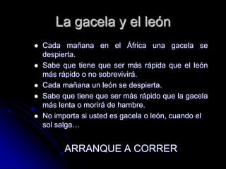 La gacela y el león
   Cada mañana en el África una gacela se
    despierta.
   Sabe que tiene que ser más rápida que el león
    más rápido o no sobrevivirá.
   Cada mañana un león se despierta.
   Sabe que tiene que ser más rápido que la gacela
    más lenta o morirá de hambre.
   No importa si usted es gacela o león, cuando el
    sol salga…


          ARRANQUE A CORRER
 