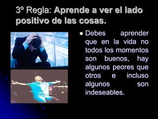 3º Regla: Aprende a ver el lado
positivo de las cosas.
                  Debes      aprender
                   que en la vida no
                   todos los momentos
                   son buenos, hay
                   algunos peores que
                   otros   e    incluso
                   algunos          son
                   indeseables.
 