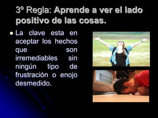 3º Regla: Aprende a ver el lado
    positivo de las cosas.
   La clave esta en
    aceptar los hechos
    que             son
    irremediables    sin
    ningún     tipo  de
    frustración o enojo
    desmedido.
 