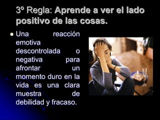 3º Regla: Aprende a ver el lado
    positivo de las cosas.
   Una          reacción
    emotiva
    descontrolada       o
    negativa         para
    afrontar           un
    momento duro en la
    vida es una clara
    muestra            de
    debilidad y fracaso.
 