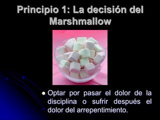 Principio 1: La decisión del
       Marshmallow




        Optar por pasar el dolor de la
         disciplina o sufrir después el
         dolor del arrepentimiento.
 