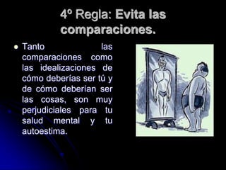 4º Regla: Evita las
             comparaciones.
   Tanto              las
    comparaciones como
    las idealizaciones de
    cómo deberías ser tú y
    de cómo deberían ser
    las cosas, son muy
    perjudiciales para tu
    salud mental y tu
    autoestima.
 