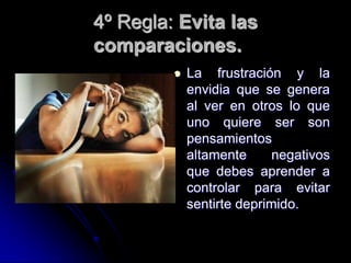 4º Regla: Evita las
comparaciones.
            La frustración y la
             envidia que se genera
             al ver en otros lo que
             uno quiere ser son
             pensamientos
             altamente      negativos
             que debes aprender a
             controlar para evitar
             sentirte deprimido.
 