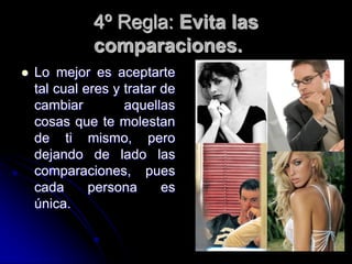 4º Regla: Evita las
              comparaciones.
   Lo mejor es aceptarte
    tal cual eres y tratar de
    cambiar         aquellas
    cosas que te molestan
    de ti mismo, pero
    dejando de lado las
    comparaciones, pues
    cada      persona      es
    única.
 