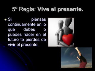 5º Regla: Vive el presente.
   Si            piensas
    continuamente en lo
    que       debes     o
    puedes hacer en el
    futuro te pierdes de
    vivir el presente.
 