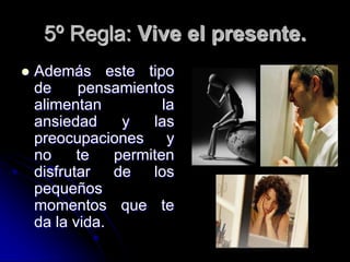 5º Regla: Vive el presente.
   Además este tipo
    de     pensamientos
    alimentan          la
    ansiedad     y   las
    preocupaciones y
    no     te   permiten
    disfrutar   de   los
    pequeños
    momentos que te
    da la vida.
 