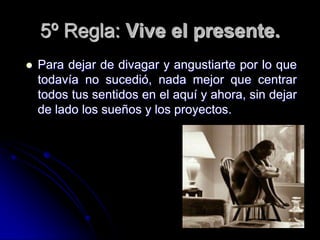 5º Regla: Vive el presente.
   Para dejar de divagar y angustiarte por lo que
    todavía no sucedió, nada mejor que centrar
    todos tus sentidos en el aquí y ahora, sin dejar
    de lado los sueños y los proyectos.
 