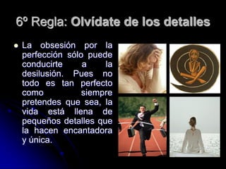 6º Regla: Olvídate de los detalles
   La obsesión por la
    perfección sólo puede
    conducirte     a    la
    desilusión. Pues no
    todo es tan perfecto
    como           siempre
    pretendes que sea, la
    vida está llena de
    pequeños detalles que
    la hacen encantadora
    y única.
 
