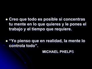    Creo que todo es posible si concentras
    tu mente en lo que quieres y le pones el
    trabajo y el tiempo que requiere.

   “Yo pienso que en realidad, la mente lo
    controla todo”.
                     MICHAEL PHELPS
 