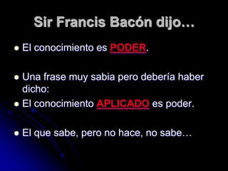 Sir Francis Bacón dijo…
   El conocimiento es PODER.

 Una frase muy sabia pero debería haber
  dicho:
 El conocimiento APLICADO es poder.


   El que sabe, pero no hace, no sabe…
 