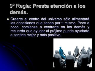 9º Regla: Presta atención a los
    demás.
   Creerte el centro del universo sólo alimentará
    las obsesiones que tienen por ti mismo. Poco a
    poco, comienza a centrarte en los demás y
    recuerda que ayudar al prójimo puede ayudarte
    a sentirte mejor y más positivo.
 