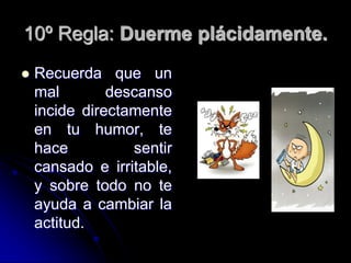 10º Regla: Duerme plácidamente.
   Recuerda que un
    mal        descanso
    incide directamente
    en tu humor, te
    hace          sentir
    cansado e irritable,
    y sobre todo no te
    ayuda a cambiar la
    actitud.
 