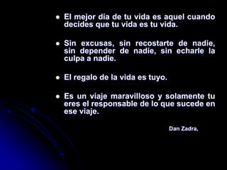    El mejor día de tu vida es aquel cuando
    decides que tu vida es tu vida.

   Sin excusas, sin recostarte de nadie,
    sin depender de nadie, sin echarle la
    culpa a nadie.

   El regalo de la vida es tuyo.

   Es un viaje maravilloso y solamente tu
    eres el responsable de lo que sucede en
    ese viaje.

                                    Dan Zadra,
 