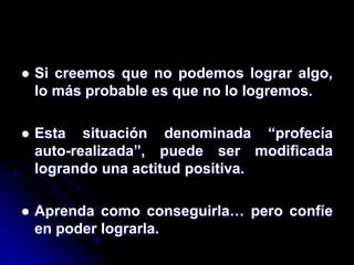    Si creemos que no podemos lograr algo,
    lo más probable es que no lo logremos.

   Esta situación denominada “profecía
    auto-realizada”, puede ser modificada
    logrando una actitud positiva.

   Aprenda como conseguirla… pero confíe
    en poder lograrla.
 