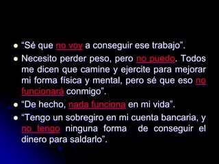    “Sé que no voy a conseguir ese trabajo”.
   Necesito perder peso, pero no puedo. Todos
    me dicen que camine y ejercite para mejorar
    mi forma física y mental, pero sé que eso no
    funcionará conmigo”.
   “De hecho, nada funciona en mi vida”.
   “Tengo un sobregiro en mi cuenta bancaria, y
    no tengo ninguna forma de conseguir el
    dinero para saldarlo”.
 
