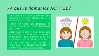 ¿A qué le llamamos ACTITUD?
• La actitud es la disposición que
posees ante una situación y tu
ánimo al afrontarla.
• Tener una actitud positiva es
tener también pensamientos
positivos.
• Esto quiere decir que ante una
situación adversa suelen
mantener esa positividad, no
se hunden en la desesperanza.
• La actitud positiva ayuda a
mantener tu propio bienestar y
genera satisfacción interior.
 
