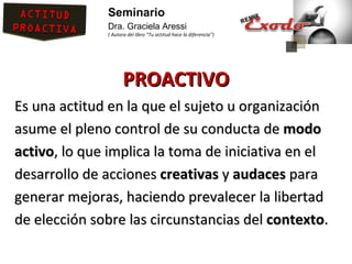 Seminario
              Dra. Graciela Aressi
              ( Autora del libro “Tu actitud hace la diferencia”)




                     PROACTIVO
Es una actitud en la que el sujeto u organización
asume el pleno control de su conducta de modo
activo, lo que implica la toma de iniciativa en el
desarrollo de acciones creativas y audaces para
generar mejoras, haciendo prevalecer la libertad
de elección sobre las circunstancias del contexto.
 