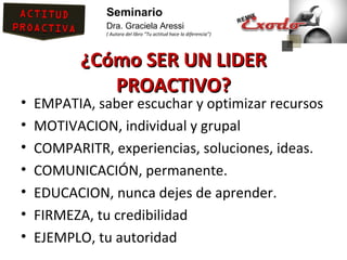 Seminario
               Dra. Graciela Aressi
               ( Autora del libro “Tu actitud hace la diferencia”)




           ¿Cómo SER UN LIDER
              PROACTIVO?
•   EMPATIA, saber escuchar y optimizar recursos
•   MOTIVACION, individual y grupal
•   COMPARITR, experiencias, soluciones, ideas.
•   COMUNICACIÓN, permanente.
•   EDUCACION, nunca dejes de aprender.
•   FIRMEZA, tu credibilidad
•   EJEMPLO, tu autoridad
 