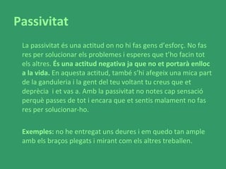 Passivitat La passivitat és una actitud on no hi fas gens d’esforç. No fas res per solucionar els problemes i esperes que t’ho facin tot els altres.  És una actitud negativa ja que no et portarà enlloc a la vida.  En aquesta actitud, també s’hi afegeix una mica part de la ganduleria i la gent del teu voltant tu creus que et deprècia  i et vas a. Amb la passivitat no notes cap sensació perquè passes de tot i encara que et sentis malament no fas res per solucionar-ho. Exemples:  no he entregat uns deures i em quedo tan ample amb els braços plegats i mirant com els altres treballen.  