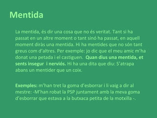 Mentida La mentida, és dir una cosa que no és veritat. Tant si ha passat en un altre moment o tant sinó ha passat, en aquell moment diràs una mentida. Hi ha mentides que no són tant greus com d’altres. Per exemple: jo dic que el meu amic m’ha donat una petada i el castiguen.  Quan dius una mentida, et sents insegur  i nerviós.  Hi ha una dita que diu: S’atrapa abans un mentider que un coix.  Exemples:  m’han tret la goma d’esborrar i li vaig a dir al mestre: -M’han robat la PSP juntament amb la meva goma d’esborrar que estava a la butxaca petita de la motxilla -.  