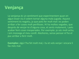 Venjança La venjança és un sentiment que experimentem quan en algun ésser viu li volem tornar alguna mala jugada. Aquest sentiment és negatiu, ja que pots fer molt mal i es poden arribar a fer coses molt perilloses. Hi ha moltes vegades, que després de venjar-te d’alguna cosa, et sents malament, i pots acabar fent coses inesperades. Per exemple: jo sóc molt actiu, i em mossega el meu conill. Aleshores, sense pensar-m’ho el puc arribar a ferir molt.  Exemples:  algú t’ha fet molt mal, i tu et vols venjar i encara li fas més mal.  
