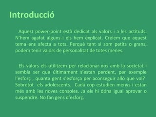 Introducció Aquest power-point està dedicat als valors i a les actituds. N’hem agafat alguns i els hem explicat. Creiem que aquest tema ens afecta a tots. Perquè tant si som petits o grans, podem tenir valors de personalitat de totes menes.  Els valors els utilitzem per relacionar-nos amb la societat i sembla ser que últimament s’estan perdent, per exemple l’esforç , quanta gent s’esforça per aconseguir allò que vol?  Sobretot  els adolescents.  Cada cop estudien menys i estan més amb les noves consoles. Ja els hi dóna igual aprovar o suspendre. No fan gens d’esforç.  