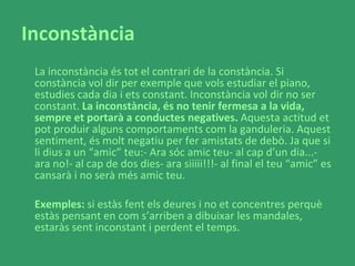 Inconstància La inconstància és tot el contrari de la constància. Si constància vol dir per exemple que vols estudiar el piano, estudies cada dia i ets constant. Inconstància vol dir no ser constant.  La inconstància, és no tenir fermesa a la vida, sempre et portarà a conductes negatives.  Aquesta actitud et pot produir alguns comportaments com la ganduleria. Aquest sentiment, és molt negatiu per fer amistats de debò. Ja que si li dius a un “amic” teu:- Ara sóc amic teu- al cap d’un dia...- ara no!- al cap de dos dies- ara siiiii!!!- al final el teu “amic” es cansarà i no serà més amic teu. Exemples:  si estàs fent els deures i no et concentres perquè estàs pensant en com s’arriben a dibuixar les mandales, estaràs sent inconstant i perdent el temps.  