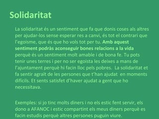 Solidaritat La solidaritat és un sentiment que fa que donis coses als altres per ajudar-los sense esperar res a canvi, és tot el contrari que l’egoisme, que és que ho vols tot per tu.  Amb aquest sentiment podràs aconseguir bones relacions a la vida  perquè és un sentiment molt amable i de bona fe. Tu pots tenir unes terres i per no ser egoista les deixes a mans de l’ajuntament perquè hi facin lloc pels pobres.  La solidaritat et fa sentir agraït de les persones que t’han ajudat  en moments difícils. Et sents satisfet d’haver ajudat a gent que ho necessitava.  Exemples: si jo tinc molts diners i no els estic fent servir, els dono a AFANOC i estic compartint els meus diners perquè es facin estudis perquè altres persones puguin viure. 