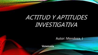 ACTITUD Y APTITUDES
INVESTIGATIVA
Autor: Mendoza, J
Venezuela
 