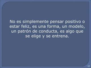 18
No es simplemente pensar positivo o
estar feliz, es una forma, un modelo,
un patrón de conducta, es algo que
se elige y se entrena.
 