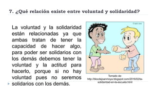 7. ¿Qué relación existe entre voluntad y solidaridad?
La voluntad y la solidaridad
están relacionadas ya que
ambas tratan de tener la
capacidad de hacer algo,
para poder ser solidarios con
los demás debemos tener la
voluntad y la actitud para
hacerlo, porque si no hay
voluntad pues no seremos
solidarios con los demás.
Tomado de:
http://blocdejoanmoya.blogspot.com/2016/02/la-
solidaridad-en-la-escuela.html
 