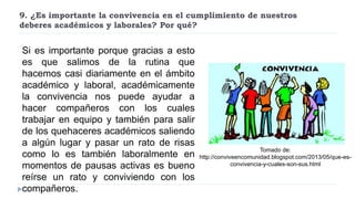 9. ¿Es importante la convivencia en el cumplimiento de nuestros
deberes académicos y laborales? Por qué?
Si es importante porque gracias a esto
es que salimos de la rutina que
hacemos casi diariamente en el ámbito
académico y laboral, académicamente
la convivencia nos puede ayudar a
hacer compañeros con los cuales
trabajar en equipo y también para salir
de los quehaceres académicos saliendo
a algún lugar y pasar un rato de risas
como lo es también laboralmente en
momentos de pausas activas es bueno
reírse un rato y conviviendo con los
compañeros.
Tomado de:
http://conviveencomunidad.blogspot.com/2013/05/que-es-
convivencia-y-cuales-son-sus.html
 