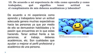 10. De acuerdo a mi experiencia de vida como aprendiz y como
trabajador, qué significa tener actitud en
el cumplimiento de mis deberes académicos y laborales?
De acuerdo a mi experiencia como
aprendiz y trabajadora tener un actitud
adecuada genera muchas expectativas
hacia las personas ya que por medio
de ello se demuestran habilidades y la
pasión que encuentras en lo que estas
haciendo. Tener actitud frente a las
personas, al trabajo, deberes
académicos, etc. Son cualidades que
ayudan a mejorar el perfil profesional y
académico de una persona.
Tomado de:
https://actitudpositivawordpressdotcom.wordpress.com/seccion-1/
 