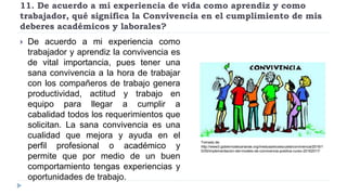 11. De acuerdo a mi experiencia de vida como aprendiz y como
trabajador, qué significa la Convivencia en el cumplimiento de mis
deberes académicos y laborales?
 De acuerdo a mi experiencia como
trabajador y aprendiz la convivencia es
de vital importancia, pues tener una
sana convivencia a la hora de trabajar
con los compañeros de trabajo genera
productividad, actitud y trabajo en
equipo para llegar a cumplir a
cabalidad todos los requerimientos que
solicitan. La sana convivencia es una
cualidad que mejora y ayuda en el
perfil profesional o académico y
permite que por medio de un buen
comportamiento tengas experiencias y
oportunidades de trabajo.
Tomado de:
http://www3.gobiernodecanarias.org/medusa/ecoescuela/convivencia/2016/1
0/05/implementacion-del-modelo-de-convivencia-positiva-curso-20162017/
 