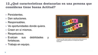 12.¿Qué características destacarías en una persona que
consideras tiene buena Actitud?
 Persistentes.
 Dan soluciones.
 Responsables.
 Ve oportunidades donde quiera.
 Creen en sí mismos.
 Respetuosos.
 Evalúan sus debilidades y
fortalezas.
 Trabajo en equipo.
Tomado de: https://www.hudipro.com/articulos/la-actitud-laboral-se-
puede-modificar-actitud-positiva-en-el-trabajo-para-mejorar-
resultados/
 