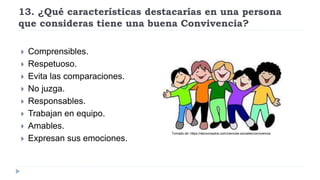 13. ¿Qué características destacarías en una persona
que consideras tiene una buena Convivencia?
 Comprensibles.
 Respetuoso.
 Evita las comparaciones.
 No juzga.
 Responsables.
 Trabajan en equipo.
 Amables.
 Expresan sus emociones.
Tomado de: https://deconceptos.com/ciencias-sociales/convivencia
 