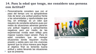 14. Para la edad que tengo, me considero una persona
con Actitud?
 Personalmente considero que con el
paso del tiempo uno va apropiándose
más de tener una actitud positiva frente
a las adversidades y oportunidades que
hay, sin embargo, es un valor que
requiere de constante esfuerzo pues por
medio de situaciones adversas generan
una actitud negativa y pensamientos
negativos pero por medio de las
experiencias vividas sean reflejo para
mejorar nuestra mejor versión. Para mi
edad considero que se manejar
situaciones donde requieren mucha
presión y estrés pero con mis vivencias
aprendí que la única manera para llegar
al objetivo final es teniendo buena
actitud y sobre llevando las situaciones
que se presenta.
Tomado de: https://creatiabusiness.com/como-construir-una-actitud-
positiva/
 