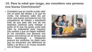 15. Para la edad que tengo, me considero una persona
con buena Convivencia?
 Considero que en cuanto a este valor
con el paso del tiempo y lo que he
vivido, me esfuerzo cada día por
tener una buena convivencia con mis
compañeros de trabajo y estudiantil
trato de que este sea una de mis
aspectos positivos para trabajar a
gusto en lo que me gusta, pues este
valor es importante para impulsar
mis sueños y que se hagan realidad.
Si me considero una persona con
buena convivencia en el tiempo que
llevo estudiando y trabajando
procuro los conflictos, en dado caso
que se encuentre una diferencia se
habla y se lleva a un mutuo acuerdo
con el mayor respeto.
Tomado de ://www.lifeder.com/inteligencia-interpersonal/
 