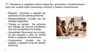 17. Enumere y explique cinco aspectos, personas e instituciones
ante los cuales debo mantener actitud y buena convivencia.
 Respeto: Escuchar y respetar las
opiniones de las demás personas.
 Responsabilidad: Cumplir con los
trabajos asignados.
 Trabajo en equipo: Se esfuerza
por trabajar de manera simultanea
con sus compañeros de trabajo.
 Honestidad: Reconocer los errores,
no dar excusas y decir la verdad
frente a cualquier circunstancia.
 Compromiso: Cumplir con la
palabra y respetar la de las demás
personas
Tomado de: https://www.adecco.com.ar/noticias/que-papel-ocupa-
la-mujer-en-el-mundo-laboral/
 