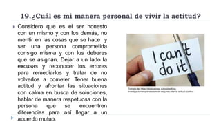 19.¿Cuál es mi manera personal de vivir la actitud?
 Considero que es el ser honesto
con un mismo y con los demás, no
mentir en las cosas que se hace y
ser una persona comprometida
consigo misma y con los deberes
que se asignan. Dejar a un lado la
excusas y reconocer los errores
para remediarlos y tratar de no
volverlos a cometer. Tener buena
actitud y afrontar las situaciones
con calma en busca de soluciones,
hablar de manera respetuosa con la
persona que se encuentren
diferencias para así llegar a un
acuerdo mutuo.
Tomado de: https://obsbusiness.school/es/blog-
investigacion/emprendedores/el-segundo-pilar-la-actitud-positiva
 