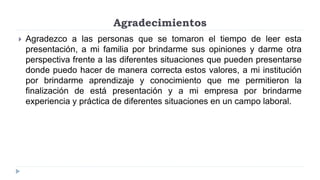 Agradecimientos
 Agradezco a las personas que se tomaron el tiempo de leer esta
presentación, a mi familia por brindarme sus opiniones y darme otra
perspectiva frente a las diferentes situaciones que pueden presentarse
donde puedo hacer de manera correcta estos valores, a mi institución
por brindarme aprendizaje y conocimiento que me permitieron la
finalización de está presentación y a mi empresa por brindarme
experiencia y práctica de diferentes situaciones en un campo laboral.
 