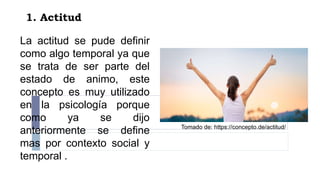 1. Actitud
La actitud se pude definir
como algo temporal ya que
se trata de ser parte del
estado de animo, este
concepto es muy utilizado
en la psicología porque
como ya se dijo
anteriormente se define
mas por contexto social y
temporal .
Tomado de: https://concepto.de/actitud/
 